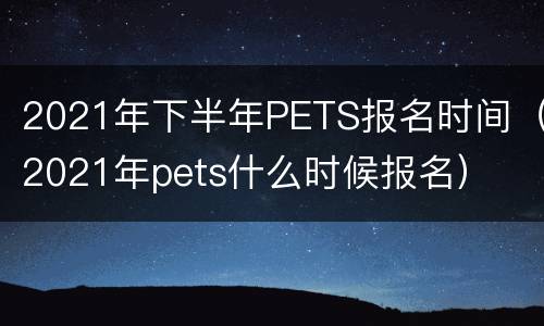 2021年下半年PETS报名时间（2021年pets什么时候报名）