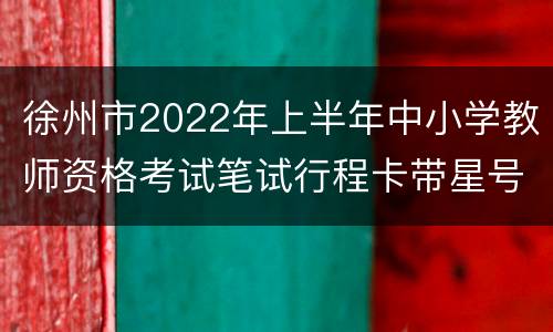 徐州市2022年上半年中小学教师资格考试笔试行程卡带星号怎么办