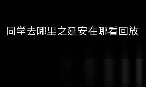 同学去哪里之延安在哪看回放