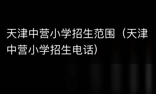 天津中营小学招生范围（天津中营小学招生电话）