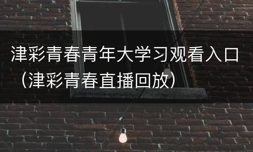 津彩青春青年大学习观看入口（津彩青春直播回放）