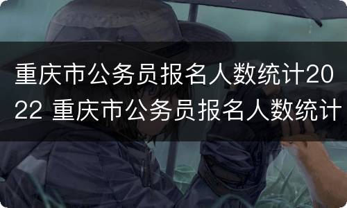 重庆市公务员报名人数统计2022 重庆市公务员报名人数统计