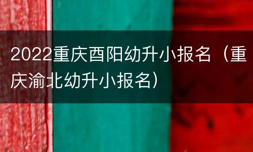 2022重庆酉阳幼升小报名（重庆渝北幼升小报名）