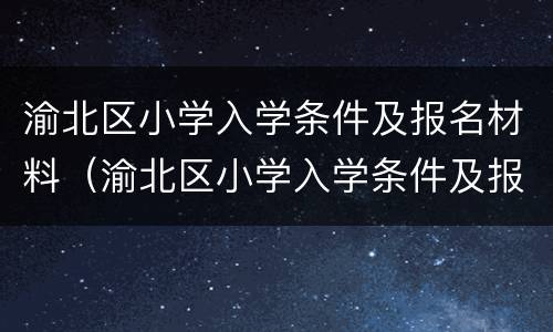 渝北区小学入学条件及报名材料（渝北区小学入学条件及报名材料要求）
