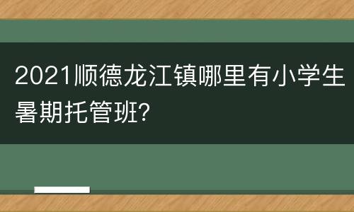2021顺德龙江镇哪里有小学生暑期托管班？