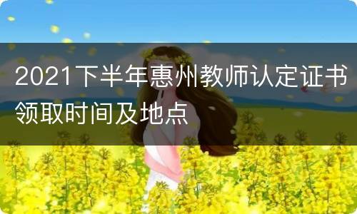 2021下半年惠州教师认定证书领取时间及地点