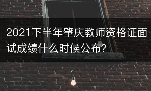 2021下半年肇庆教师资格证面试成绩什么时候公布？