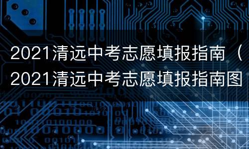 2021清远中考志愿填报指南（2021清远中考志愿填报指南图片）