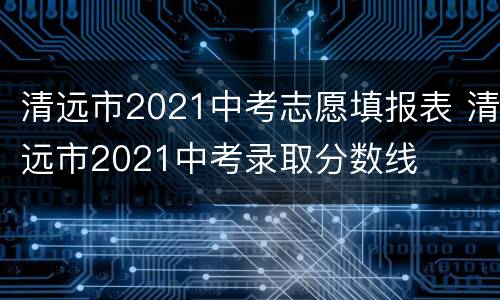 清远市2021中考志愿填报表 清远市2021中考录取分数线
