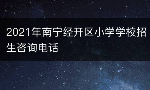 2021年南宁经开区小学学校招生咨询电话