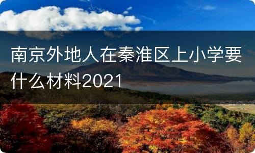 南京外地人在秦淮区上小学要什么材料2021