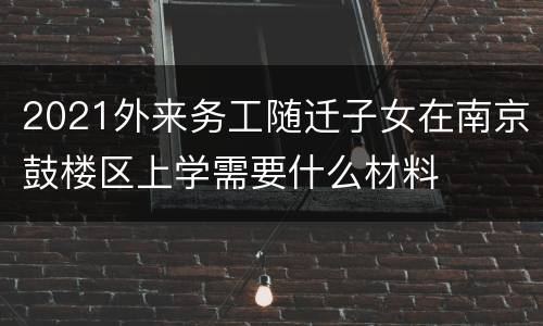 2021外来务工随迁子女在南京鼓楼区上学需要什么材料