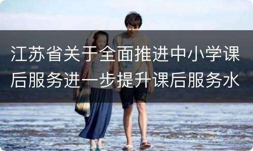 江苏省关于全面推进中小学课后服务进一步提升课后服务水平的实施意见