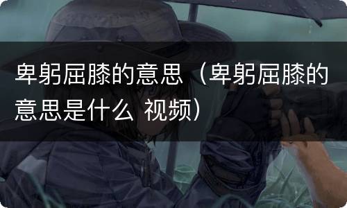 卑躬屈膝的意思（卑躬屈膝的意思是什么 视频）