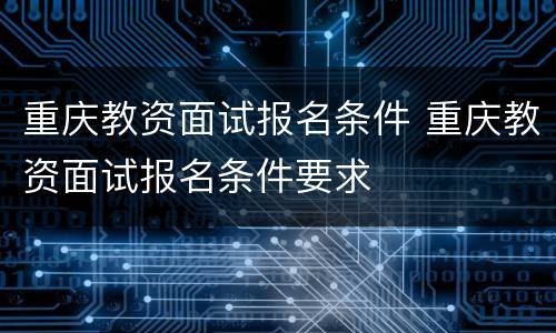 重庆教资面试报名条件 重庆教资面试报名条件要求