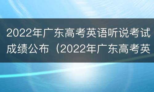 2022年广东高考英语听说考试成绩公布（2022年广东高考英语听说考试成绩公布时间）