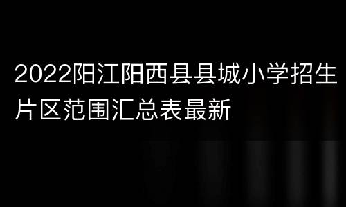 2022阳江阳西县县城小学招生片区范围汇总表最新