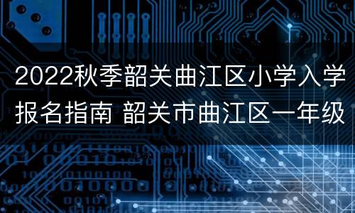 2022秋季韶关曲江区小学入学报名指南 韶关市曲江区一年级新生报名