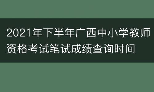 2021年下半年广西中小学教师资格考试笔试成绩查询时间