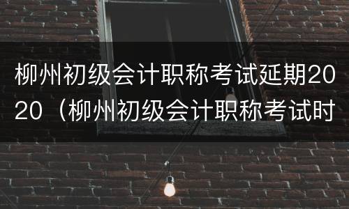 柳州初级会计职称考试延期2020（柳州初级会计职称考试时间）