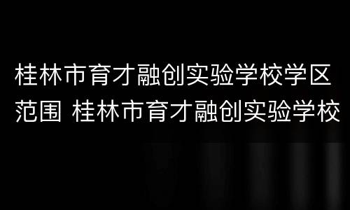 桂林市育才融创实验学校学区范围 桂林市育才融创实验学校学区范围是什么