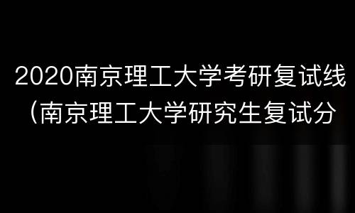 2020南京理工大学考研复试线（南京理工大学研究生复试分数线2020）
