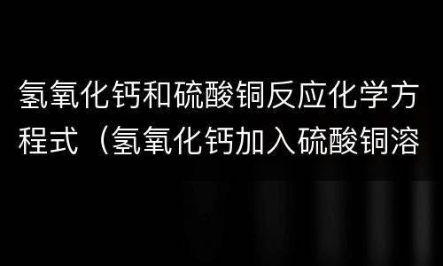 氢氧化钙和硫酸铜反应化学方程式（氢氧化钙加入硫酸铜溶液）