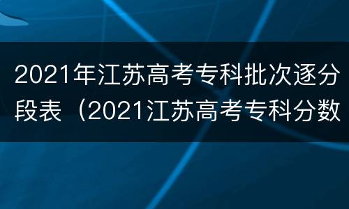 2021年江苏高考专科批次逐分段表（2021江苏高考专科分数段）