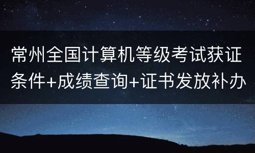 常州全国计算机等级考试获证条件+成绩查询+证书发放补办指南