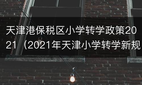 天津港保税区小学转学政策2021（2021年天津小学转学新规定）
