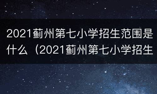 2021蓟州第七小学招生范围是什么（2021蓟州第七小学招生范围是什么样的）