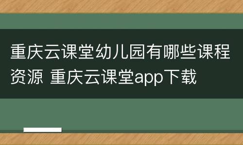 重庆云课堂幼儿园有哪些课程资源 重庆云课堂app下载