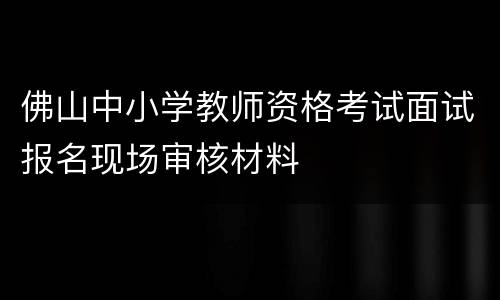 佛山中小学教师资格考试面试报名现场审核材料