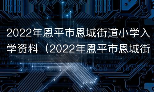 2022年恩平市恩城街道小学入学资料（2022年恩平市恩城街道小学入学资料有哪些）