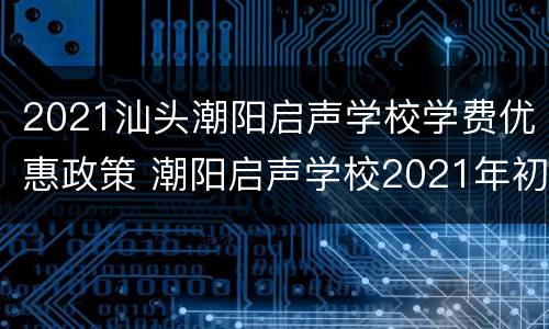 2021汕头潮阳启声学校学费优惠政策 潮阳启声学校2021年初一招生