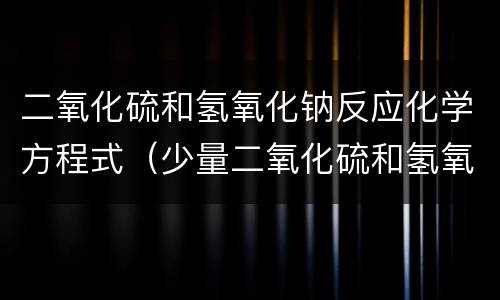 二氧化硫和氢氧化钠反应化学方程式（少量二氧化硫和氢氧化钠反应化学方程式）