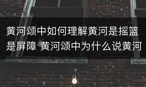 黄河颂中如何理解黄河是摇篮是屏障 黄河颂中为什么说黄河是中华民族的摇篮