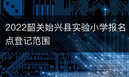 2022韶关始兴县实验小学报名点登记范围
