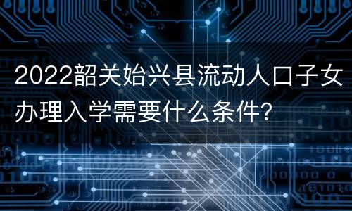 2022韶关始兴县流动人口子女办理入学需要什么条件？