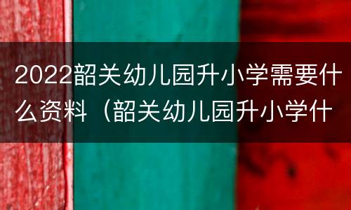 2022韶关幼儿园升小学需要什么资料（韶关幼儿园升小学什么时候报名）