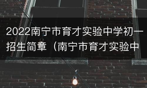 2022南宁市育才实验中学初一招生简章（南宁市育才实验中学2021年招生）