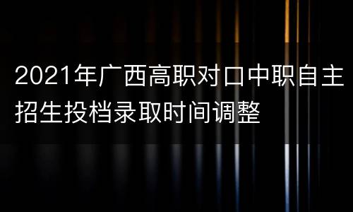 2021年广西高职对口中职自主招生投档录取时间调整