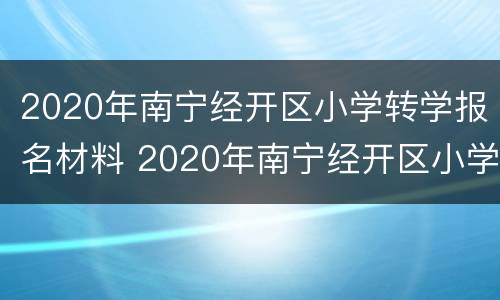 2020年南宁经开区小学转学报名材料 2020年南宁经开区小学转学报名材料有哪些