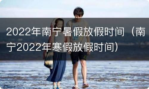 2022年南宁暑假放假时间（南宁2022年寒假放假时间）