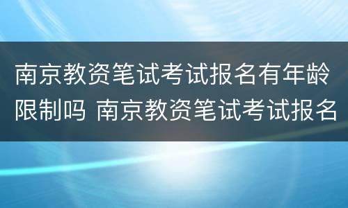 南京教资笔试考试报名有年龄限制吗 南京教资笔试考试报名有年龄限制吗多少岁