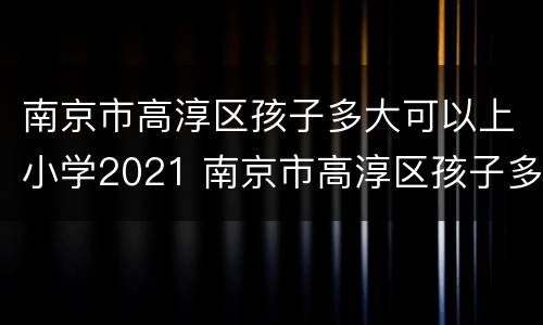 南京市高淳区孩子多大可以上小学2021 南京市高淳区孩子多大可以上小学2021级
