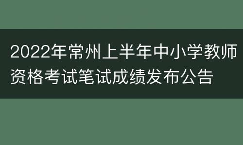 2022年常州上半年中小学教师资格考试笔试成绩发布公告
