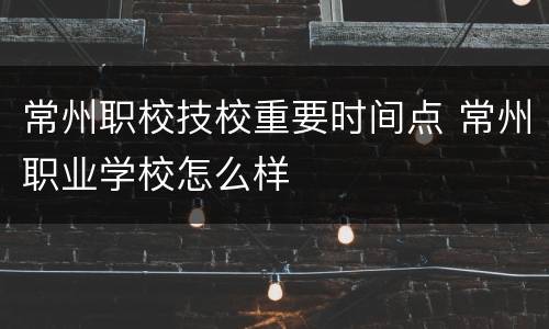 常州职校技校重要时间点 常州职业学校怎么样