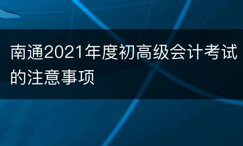南通2021年度初高级会计考试的注意事项