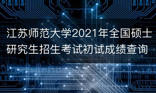 江苏师范大学2021年全国硕士研究生招生考试初试成绩查询公告